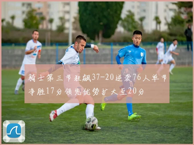 骑士第三节狂飙37-20逆袭76人单节净胜17分领先优势扩大至20分