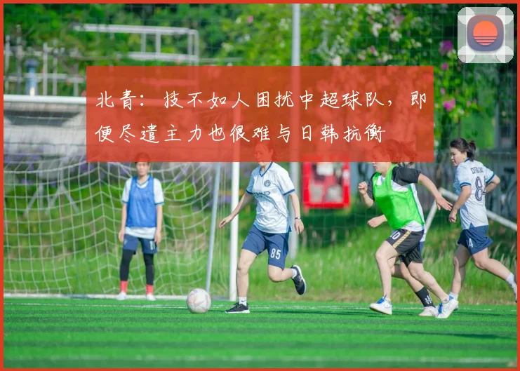 北青：技不如人困扰中超球队，即便尽遣主力也很难与日韩抗衡