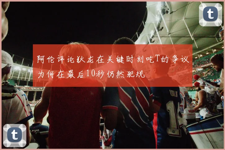 阿伦评论狄龙在关键时刻吃T的争议为何在最后10秒仍然犯规