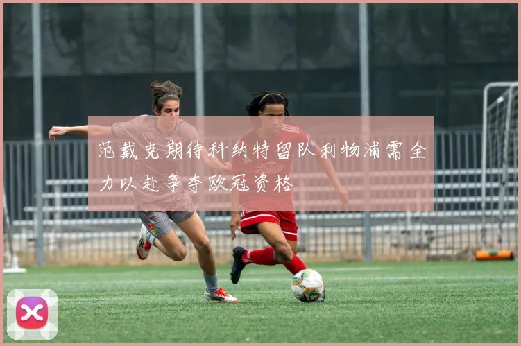 范戴克期待科纳特留队利物浦需全力以赴争夺欧冠资格
