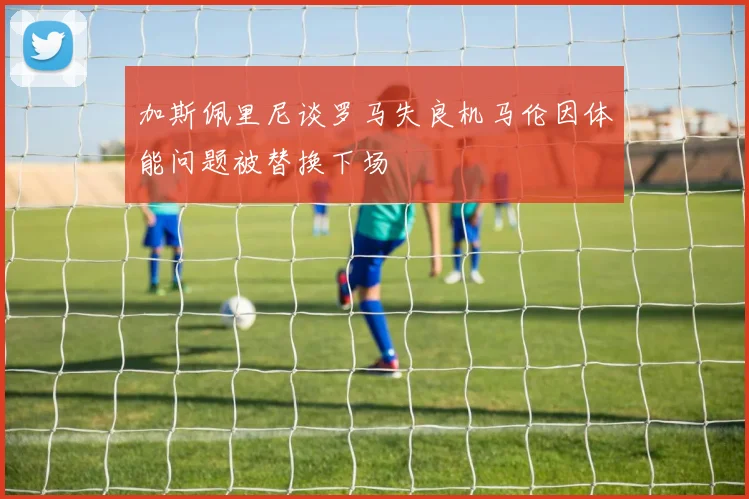 加斯佩里尼谈罗马失良机马伦因体能问题被替换下场