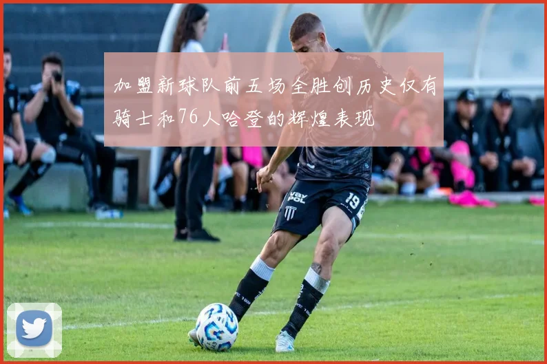 加盟新球队前五场全胜创历史仅有骑士和76人哈登的辉煌表现