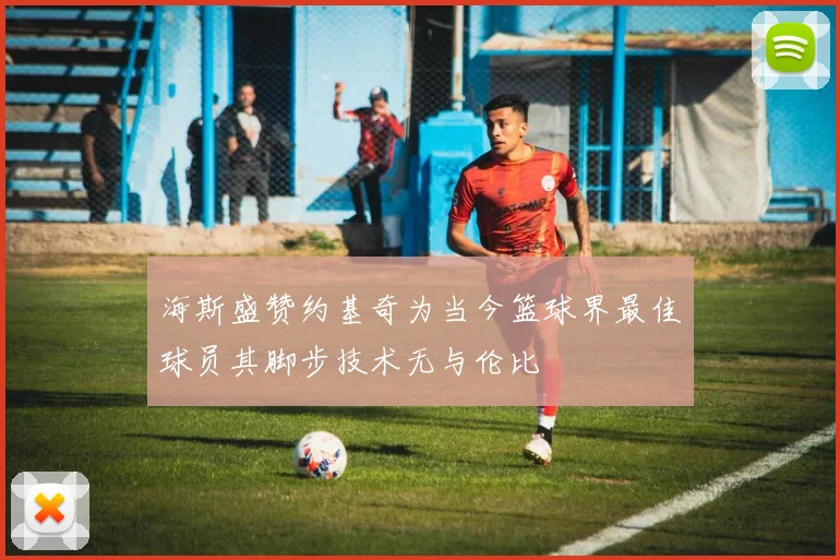 海斯盛赞约基奇为当今篮球界最佳球员其脚步技术无与伦比