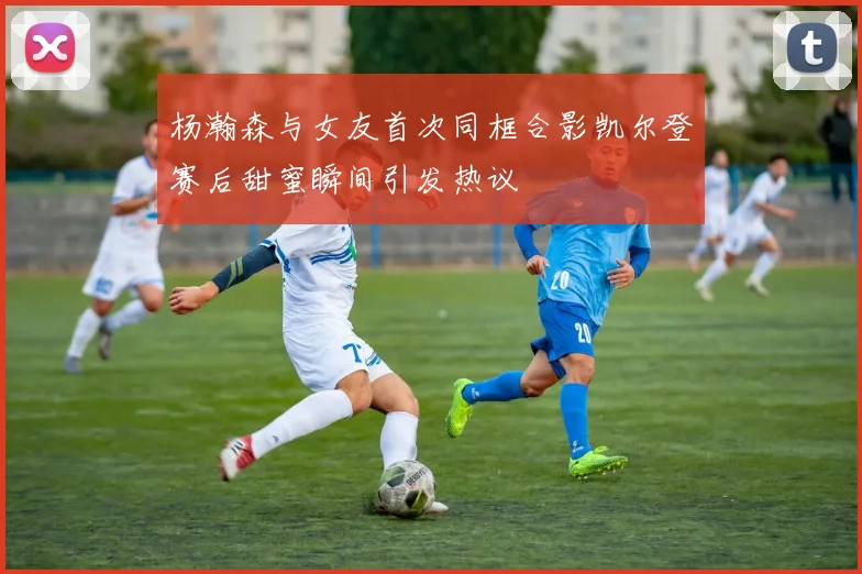 杨瀚森与女友首次同框合影凯尔登赛后甜蜜瞬间引发热议
