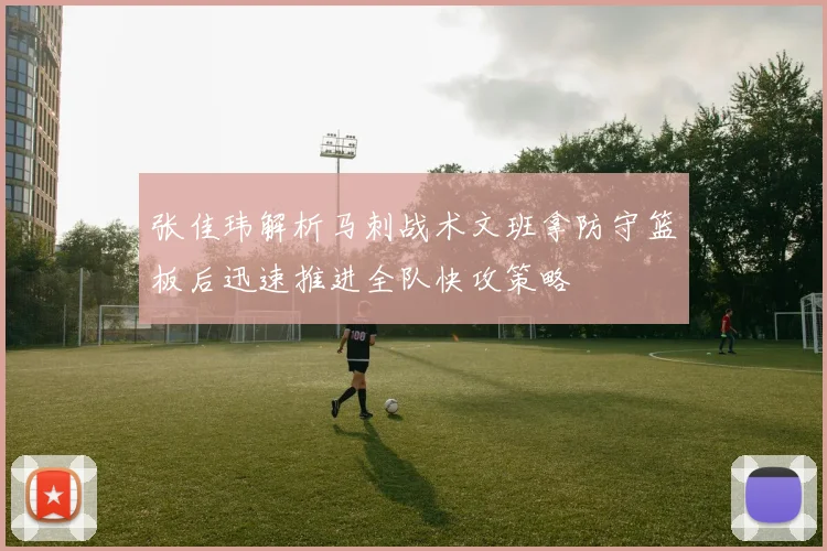 张佳玮解析马刺战术文班拿防守篮板后迅速推进全队快攻策略