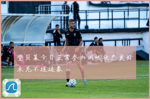 登贝莱今日正常参加训练状态良好未见不适迹象