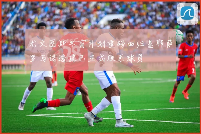 尤文图斯冬窗计划重磅回归基耶萨罗马诺透露已正式联系球员