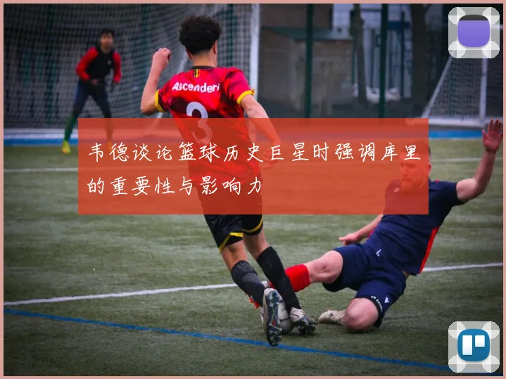 韦德谈论篮球历史巨星时强调库里的重要性与影响力