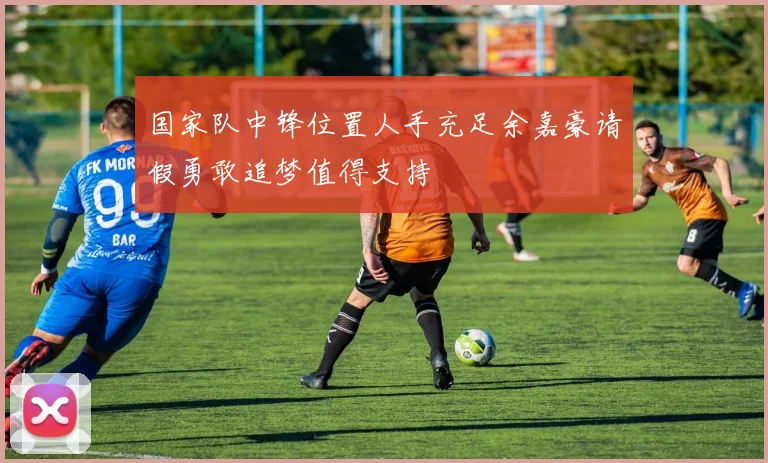 国家队中锋位置人手充足余嘉豪请假勇敢追梦值得支持