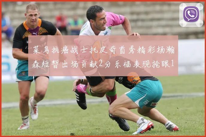 菜鸟抗癌战士托皮奇首秀精彩杨瀚森短暂出场贡献2分乐福表现抢眼14分钟斩获11分2助