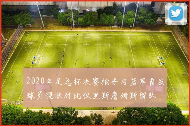 2020年足总杯决赛枪手与蓝军首发球员现状对比仅里斯詹姆斯留队