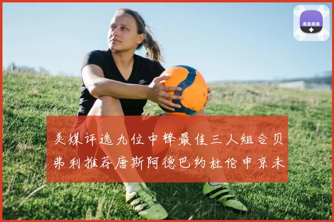 美媒评选九位中锋最佳三人组合贝弗利推荐唐斯阿德巴约杜伦申京未入选