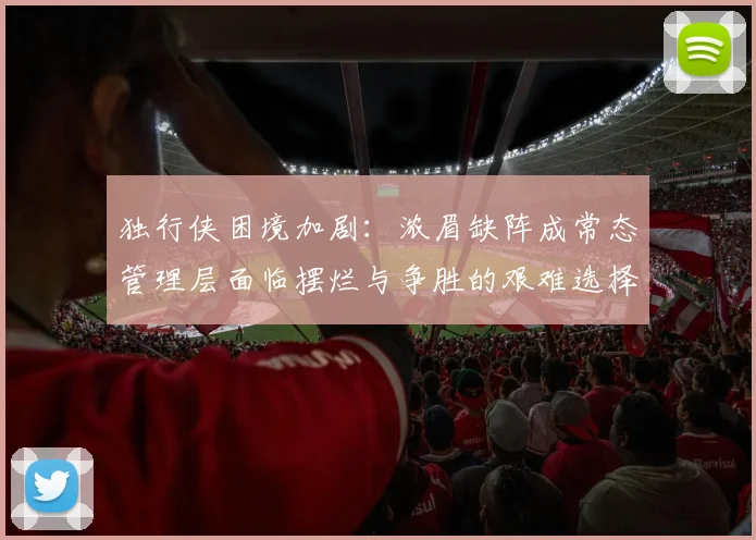 独行侠困境加剧：浓眉缺阵成常态管理层面临摆烂与争胜的艰难选择