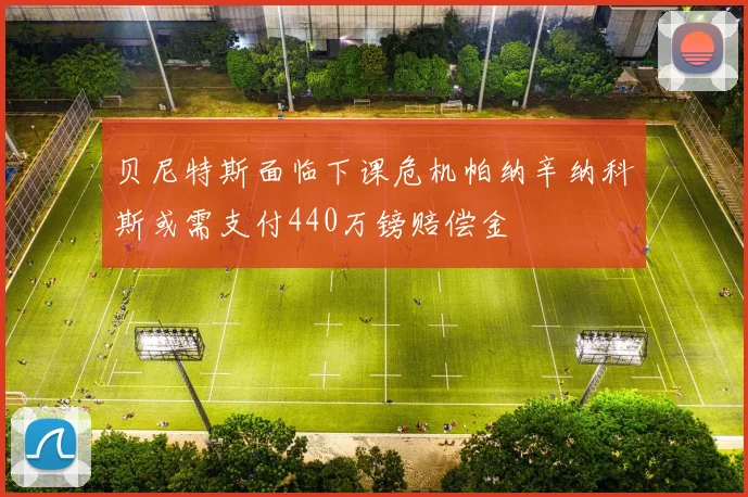 贝尼特斯面临下课危机帕纳辛纳科斯或需支付440万镑赔偿金