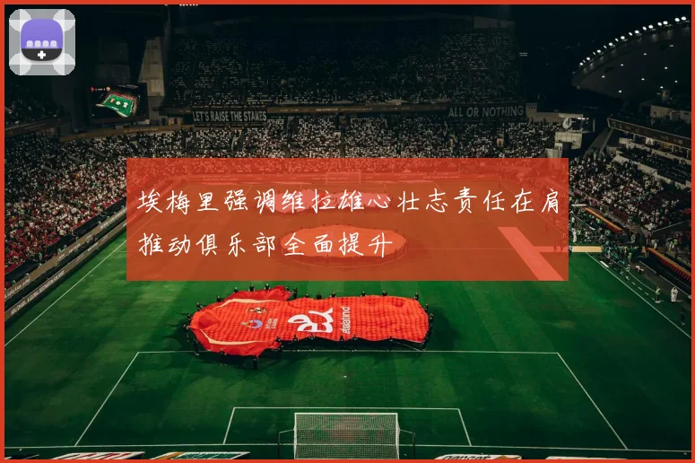 埃梅里强调维拉雄心壮志责任在肩推动俱乐部全面提升