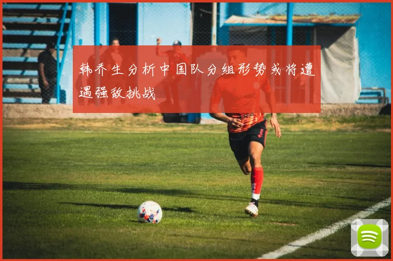 韩乔生分析中国队分组形势或将遭遇强敌挑战