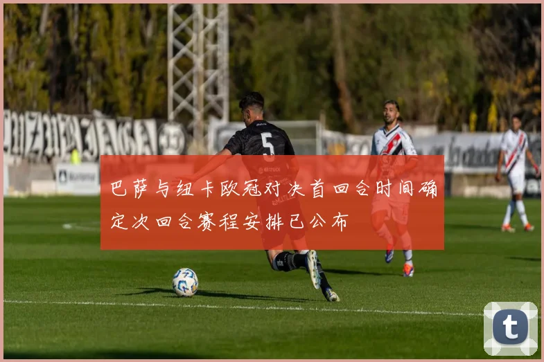 巴萨与纽卡欧冠对决首回合时间确定次回合赛程安排已公布