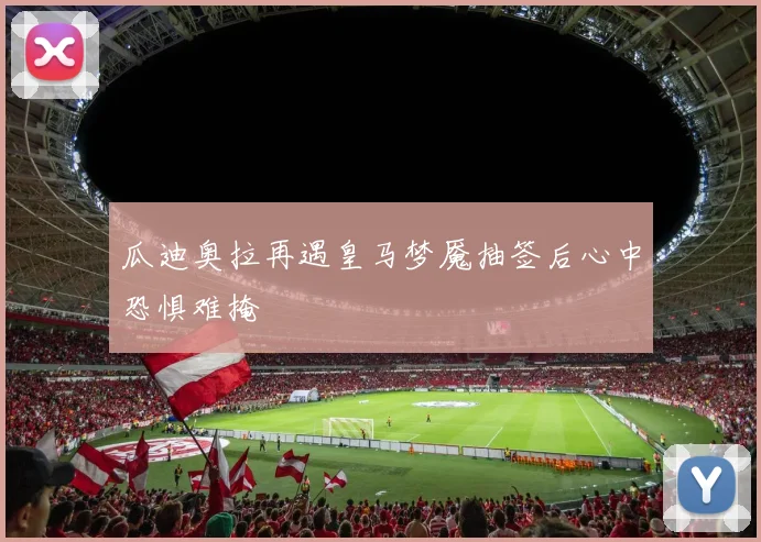 瓜迪奥拉再遇皇马梦魇抽签后心中恐惧难掩