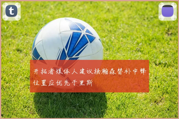 开拓者媒体人建议杨瀚森替补中锋位置应优先于里斯