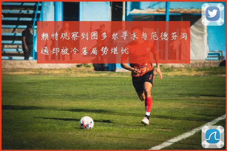 赖特观察到图多尔寻求与范德芬沟通却被冷落局势堪忧