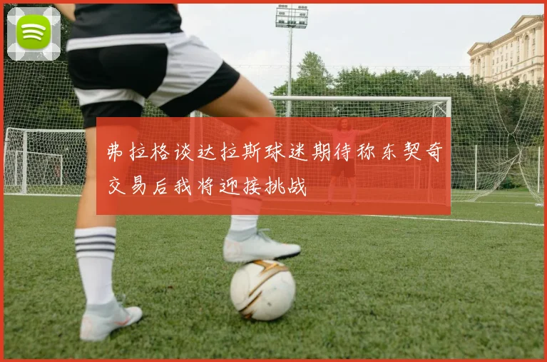 弗拉格谈达拉斯球迷期待称东契奇交易后我将迎接挑战