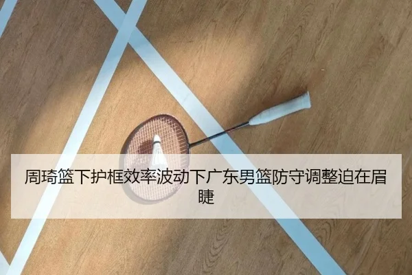 周琦篮下护框效率波动下广东男篮防守调整迫在眉睫 - yihao168.com